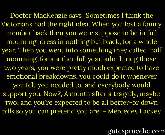 Doctor MacKenzie says "Sometimes I think the Victorians had the right idea. When you lost a family member back then you were suppose to be in full mourning, dress in nothing but black, for a whole year. Then you went into something they called 'half mourning' for another full year, adn during those two years, you were pretty much expected to have emotional breakdowns, you could do it whenever you felt you needed to, and everybody would support you. Now?, A month after a tragedy, maybe two, and you're expected to be all better-or down pills so you can pretend you are. - Mercedes Lackey