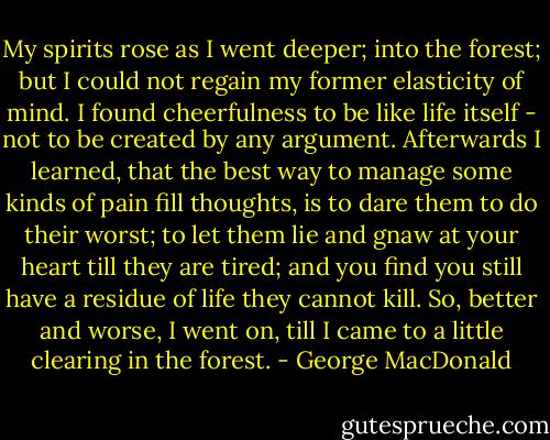 My spirits rose as I went deeper; into the forest; but I could not regain my former elasticity of mind. I found cheerfulness to be like life itself - not to be created by any argument. Afterwards I learned, that the best way to manage some kinds of pain fill thoughts, is to dare them to do their worst; to let them lie and gnaw at your heart till they are tired; and you find you still have a residue of life they cannot kill. So, better and worse, I went on, till I came to a little clearing in the forest. - George MacDonald