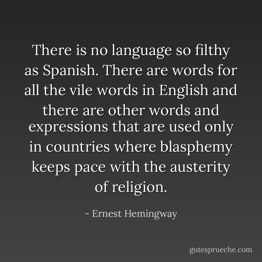 There is no language so filthy as Spanish. There are words for all the vile words in English and there are other words and expressions that are used only in countries where blasphemy keeps pace with the austerity of religion. - Ernest Hemingway