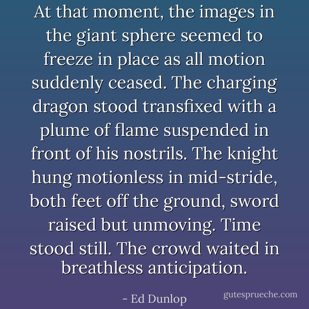 At that moment, the images in the giant sphere seemed to freeze in place as all motion suddenly ceased. The charging dragon stood transfixed with a plume of flame suspended in front of his nostrils. The knight hung motionless in mid-stride, both feet off the ground, sword raised but unmoving. Time stood still. The crowd waited in breathless anticipation. - Ed Dunlop