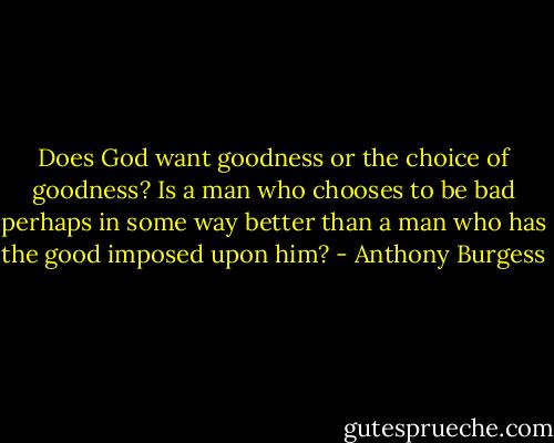 Does God want goodness or the choice of goodness? Is a man who chooses to be bad perhaps in some way better than a man who has the good imposed upon him? - Anthony Burgess
