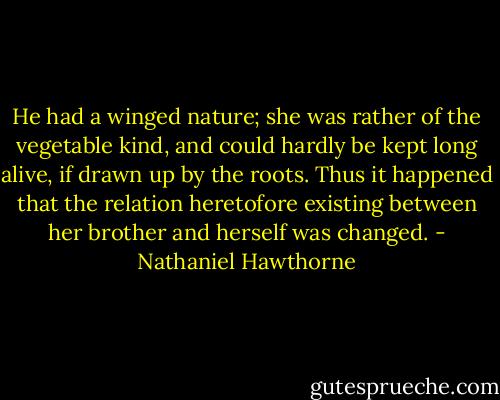 He had a winged nature; she was rather of the vegetable kind, and could hardly be kept long alive, if drawn up by the roots. Thus it happened that the relation heretofore existing between her brother and herself was changed. - Nathaniel Hawthorne