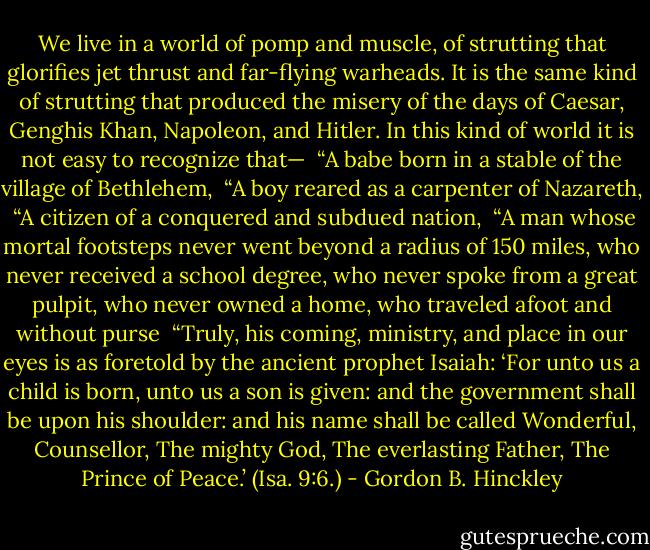 We live in a world of pomp and muscle, of strutting that glorifies jet thrust and far-flying warheads. It is the same kind of strutting that produced the misery of the days of Caesar, Genghis Khan, Napoleon, and Hitler. In this kind of world it is not easy to recognize that—<br /><br />“A babe born in a stable of the village of Bethlehem,<br /><br />“A boy reared as a carpenter of Nazareth,<br /><br />“A citizen of a conquered and subdued nation,<br /><br />“A man whose mortal footsteps never went beyond a radius of 150 miles, who never received a school degree, who never spoke from a great pulpit, who never owned a home, who traveled afoot and without purse<br /><br />“Truly, his coming, ministry, and place in our eyes is as foretold by the ancient prophet Isaiah: ‘For unto us a child is born, unto us a son is given: and the government shall be upon his shoulder: and his name shall be called Wonderful, Counsellor, The mighty God, The everlasting Father, The Prince of Peace.’ (Isa. 9:6.) - Gordon B. Hinckley
