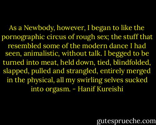 As a Newbody, however, I began to like the pornographic circus of rough sex; the stuff that resembled some of the modern dance I had seen, animalistic, without talk. I begged to be turned into meat, held down, tied, blindfolded, slapped, pulled and strangled, entirely merged in the physical, all my swirling selves sucked into orgasm. - Hanif Kureishi