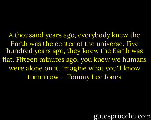 A thousand years ago, everybody knew the Earth was the center of the universe. Five hundred years ago, they knew the Earth was flat. Fifteen minutes ago, you knew we humans were alone on it. Imagine what you'll know tomorrow. - Tommy Lee Jones