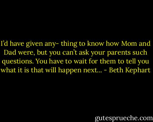 I’d have given any- thing to know how Mom and Dad were, but you can’t ask your parents such questions. You have to wait for them to tell you what it is that will happen next... - Beth Kephart