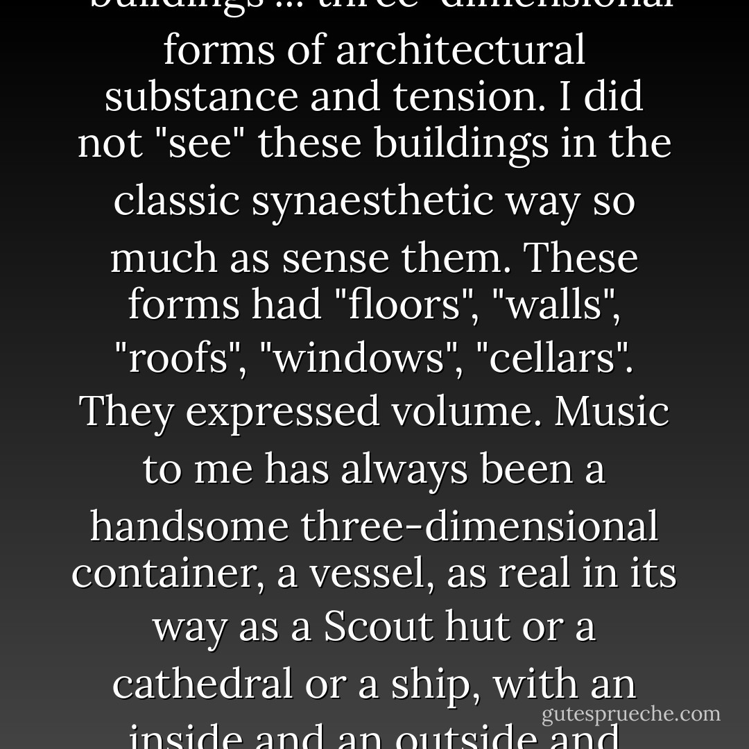I don't know how you hear music. I imagine that if you like music at all then it has, in your head, some kind of third dimension to it, a dimension suggesting space as well as surface, depth of field as well as texture.<br /><br />Speaking for myself, I used to hear "buildings"... three-dimensional forms of architectural substance and tension. I did not "see" these buildings in the classic synaesthetic way so much as sense them. These forms had "floors", "walls", "roofs", "windows", "cellars". They expressed volume. Music to me has always been a handsome three-dimensional container, a vessel, as real in its way as a Scout hut or a cathedral or a ship, with an inside and an outside and subdivided internal spaces.<br /><br />I'm absolutely certain that this "architecture" had everything to do with why music has always exerted such a hold over me. I think music was the structure in which I learned to contain and then examine emotion. - Nick Coleman
