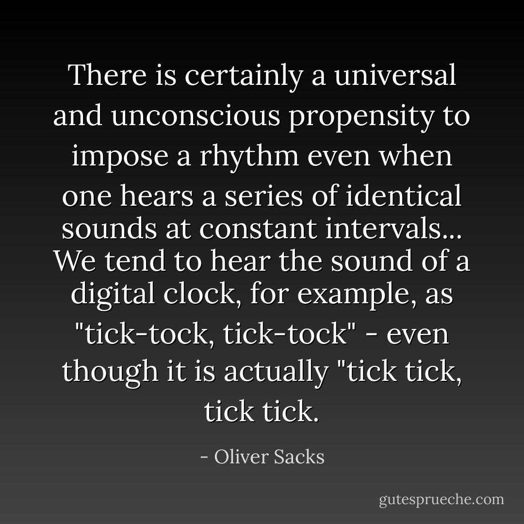 There is certainly a universal and unconscious propensity to impose a rhythm even when one hears a series of identical sounds at constant intervals... We tend to hear the sound of a digital clock, for example, as "tick-tock, tick-tock" - even though it is actually "tick tick, tick tick. - Oliver Sacks