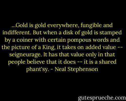 ‎...Gold is gold everywhere, fungible and indifferent. But when a disk of gold is stamped by a coiner with certain pompous words and the picture of a King, it takes on added value -- seigneurage. It has that value only in that people believe that it does -- it is a shared phant'sy. - Neal Stephenson