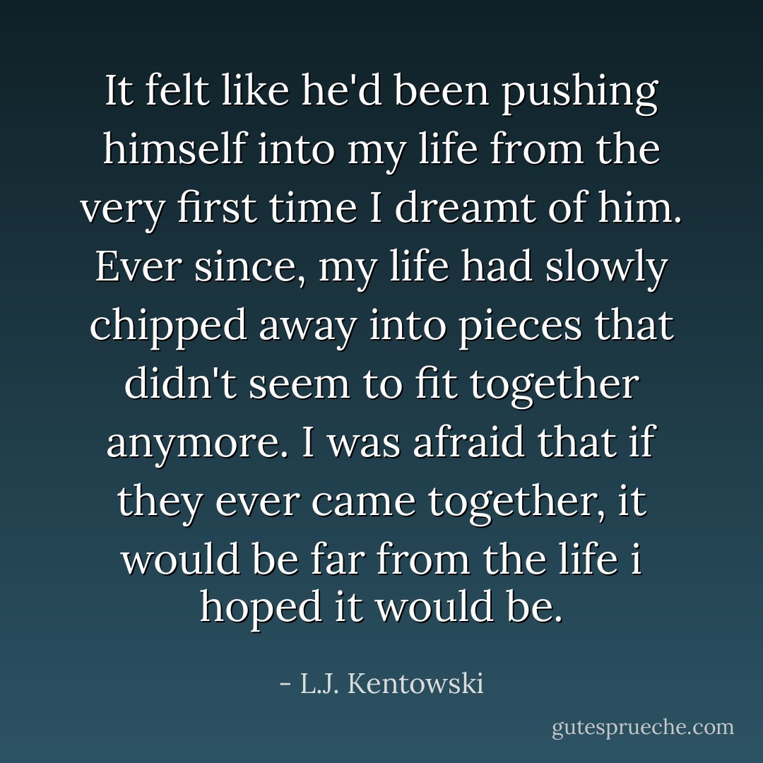 It felt like he'd been pushing himself into my life from the very first time I dreamt of him. Ever since, my life had slowly chipped away into pieces that didn't seem to fit together anymore. I was afraid that if they ever came together, it would be far from the life i hoped it would be. - L.J. Kentowski