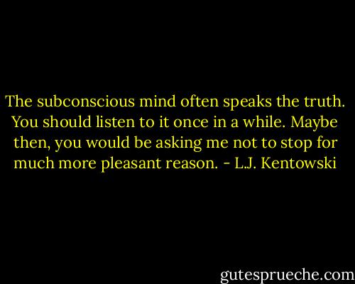 The subconscious mind often speaks the truth. You should listen to it once in a while. Maybe then, you would be asking me not to stop for much more pleasant reason. - L.J. Kentowski