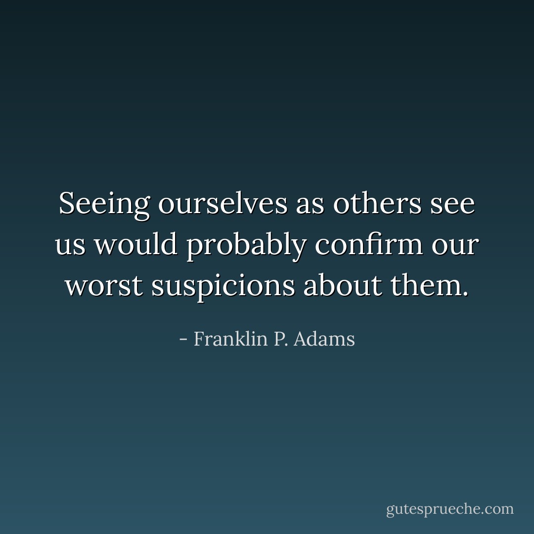 Seeing ourselves as others see us would probably confirm our worst suspicions about them. - Franklin P. Adams