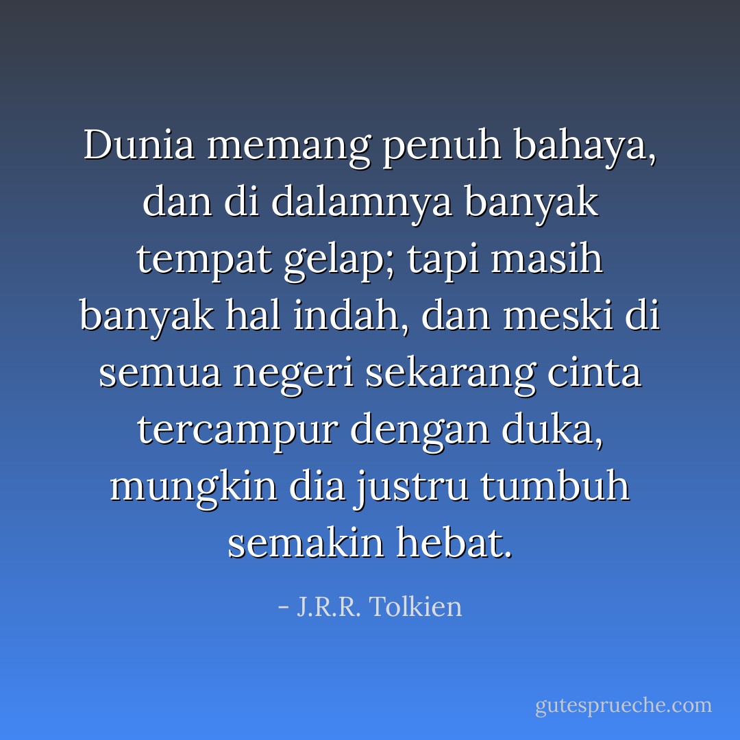 Dunia memang penuh bahaya, dan di dalamnya banyak tempat gelap; tapi masih banyak hal indah, dan meski di semua negeri sekarang cinta tercampur dengan duka, mungkin dia justru tumbuh semakin hebat. - J.R.R. Tolkien