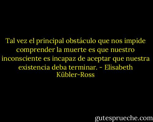 Tal vez el principal obstáculo que nos impide comprender la muerte es que nuestro inconsciente es incapaz de aceptar que nuestra existencia deba terminar. - Elisabeth Kübler-Ross