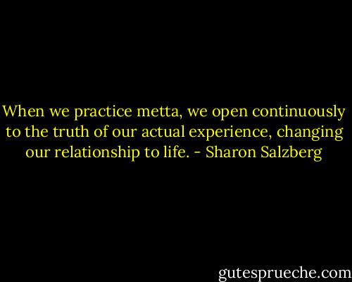 When we practice metta, we open continuously to the truth of our actual experience, changing our relationship to life. - Sharon Salzberg