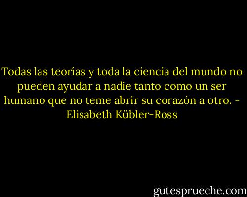Todas las teorías y toda la ciencia del mundo no pueden ayudar a nadie tanto como un ser humano que no teme abrir su corazón a otro. - Elisabeth Kübler-Ross