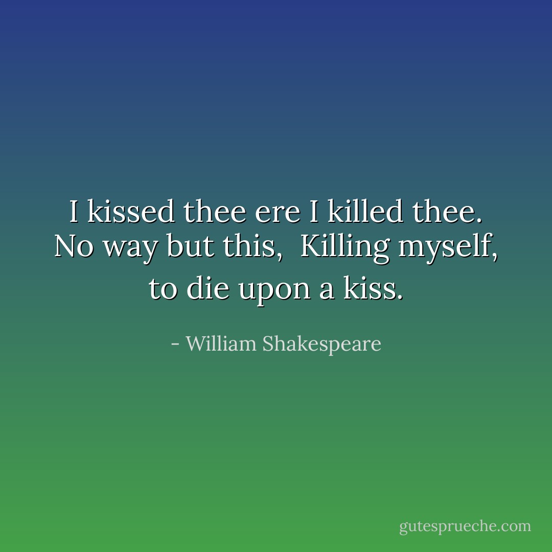 I kissed thee ere I killed thee. No way but this, <br />Killing myself, to die upon a kiss. - William Shakespeare