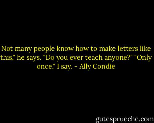 Not many people know how to make letters like this," he says. "Do you ever teach anyone?"<br />"Only once," I say. - Ally Condie