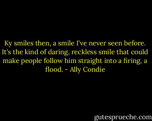 Ky smiles then, a smile I've never seen before. It's the kind of daring, reckless smile that could make people follow him straight into a firing, a flood. - Ally Condie