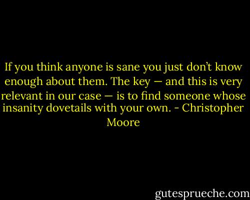 If you think anyone is sane you just don’t know enough about them. The key — and this is very relevant in our case — is to find someone whose insanity dovetails with your own. - Christopher Moore
