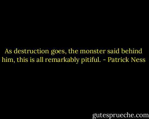 As destruction goes, the monster said behind him, this is all remarkably pitiful. - Patrick Ness