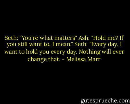 Seth: "You're what matters"<br />Ash: "Hold me? If you still want to, I mean."<br />Seth: "Every day, I want to hold you every day. Nothing will ever change that. - Melissa Marr