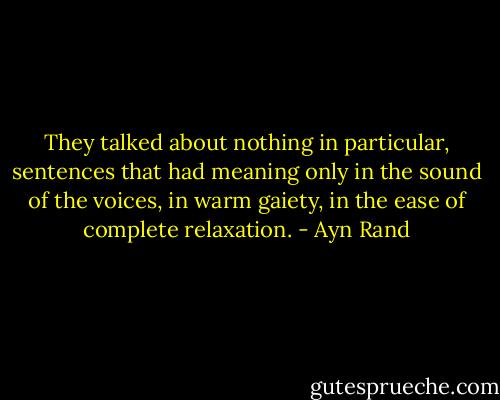 They talked about nothing in particular, sentences that had meaning only in the sound of the voices, in warm gaiety, in the ease of complete relaxation. - Ayn Rand
