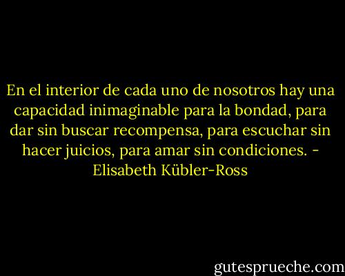 En el interior de cada uno de nosotros hay una capacidad inimaginable para la bondad, para dar sin buscar recompensa, para escuchar sin hacer juicios, para amar sin condiciones. - Elisabeth Kübler-Ross