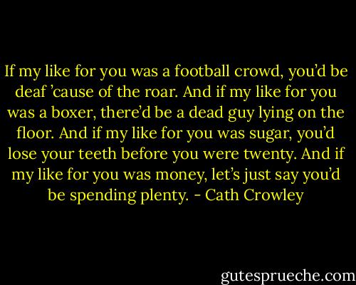 If my like for you was a football crowd, you’d be deaf ’cause of the roar. And if my like for you was a boxer, there’d be a dead guy lying on the floor. And if my like for you was sugar, you’d lose your teeth before you were twenty. And if my like for you was money, let’s just say you’d be spending plenty. - Cath Crowley
