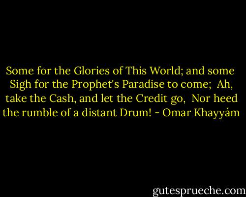 Some for the Glories of This World; and some <br />Sigh for the Prophet's Paradise to come; <br />Ah, take the Cash, and let the Credit go, <br />Nor heed the rumble of a distant Drum! - Omar Khayyám