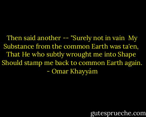 Then said another -- "Surely not in vain <br />My Substance from the common Earth was ta'en, <br />That He who subtly wrought me into Shape <br />Should stamp me back to common Earth again. - Omar Khayyám