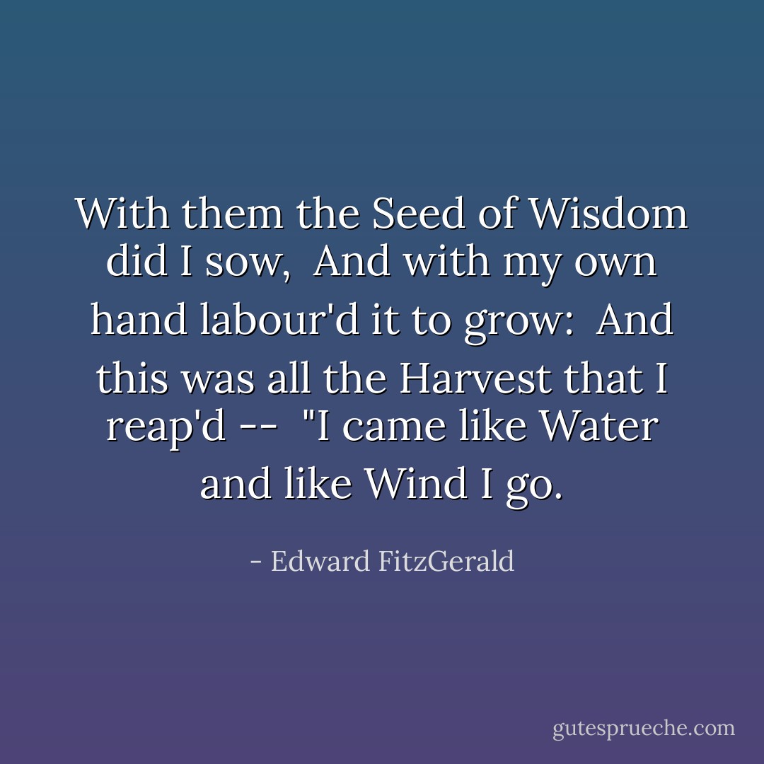With them the Seed of Wisdom did I sow, <br />And with my own hand labour'd it to grow: <br />And this was all the Harvest that I reap'd -- <br />"I came like Water and like Wind I go. - Edward FitzGerald