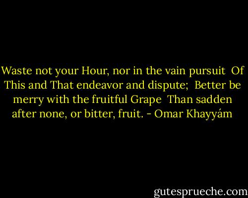 Waste not your Hour, nor in the vain pursuit <br />Of This and That endeavor and dispute; <br />Better be merry with the fruitful Grape <br />Than sadden after none, or bitter, fruit. - Omar Khayyám