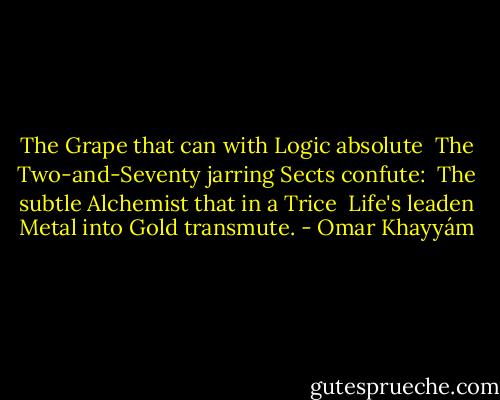 The Grape that can with Logic absolute <br />The Two-and-Seventy jarring Sects confute: <br />The subtle Alchemist that in a Trice <br />Life's leaden Metal into Gold transmute. - Omar Khayyám