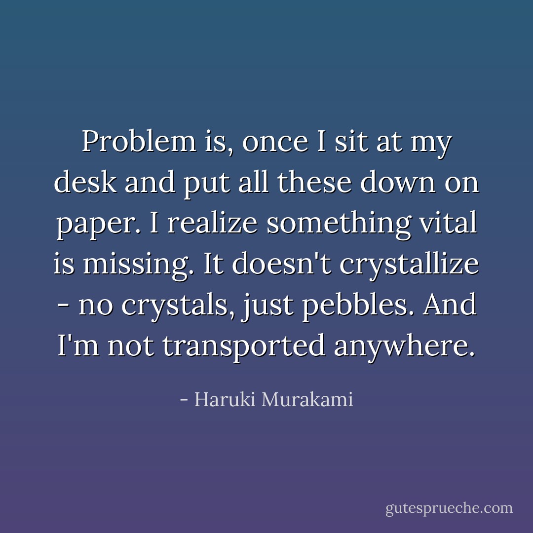 Problem is, once I sit at my desk and put all these down on paper. I realize something vital is missing. It doesn't crystallize - no crystals, just pebbles. And I'm not transported anywhere. - Haruki Murakami