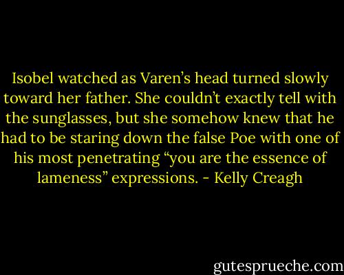 Isobel watched as Varen’s head turned slowly toward her father. She couldn’t exactly tell with the sunglasses, but she somehow knew that he had to be staring down the false Poe with one of his most penetrating “you are the essence of lameness” expressions. - Kelly Creagh