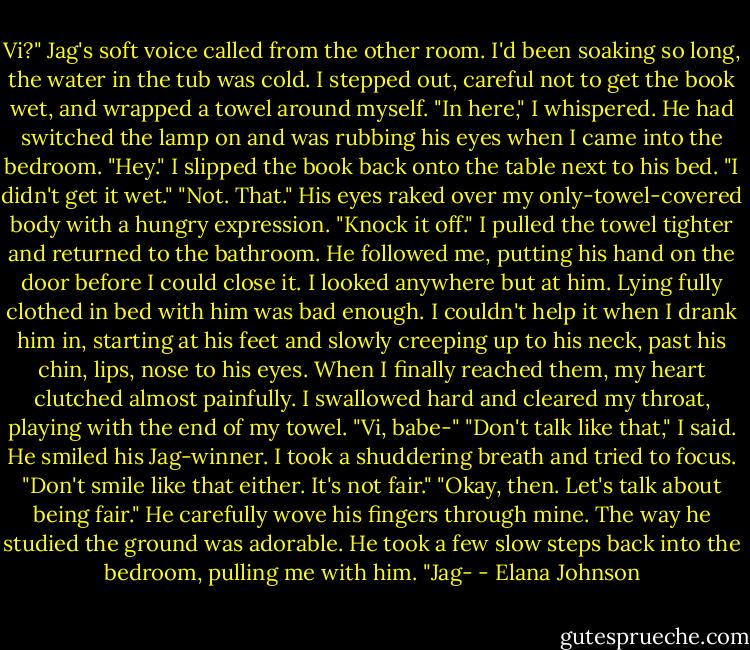 Vi?" Jag's soft voice called from the other room. I'd been soaking so long, the water in the tub was cold. I stepped out, careful not to get the book wet, and wrapped a towel around myself.<br />"In here," I whispered. He had switched the lamp on and was rubbing his eyes when I came into the bedroom.<br />"Hey."<br />I slipped the book back onto the table next to his bed. "I didn't get it wet."<br />"Not. That." His eyes raked over my only-towel-covered body with a hungry expression.<br />"Knock it off." I pulled the towel tighter and returned to the bathroom. He followed me, putting his hand on the door before I could close it. I looked anywhere but at him. Lying fully clothed in bed with him was bad enough.<br />I couldn't help it when I drank him in, starting at his feet and slowly creeping up to his neck, past his chin, lips, nose to his eyes. When I finally reached them, my heart clutched almost painfully. I swallowed hard and cleared my throat, playing with the end of my towel.<br />"Vi, babe-"<br />"Don't talk like that," I said.<br />He smiled his Jag-winner. I took a shuddering breath and tried to focus. "Don't smile like that either. It's not fair."<br />"Okay, then. Let's talk about being fair." He carefully wove his fingers through mine. The way he studied the ground was adorable. He took a few slow steps back into the bedroom, pulling me with him.<br />"Jag- - Elana Johnson