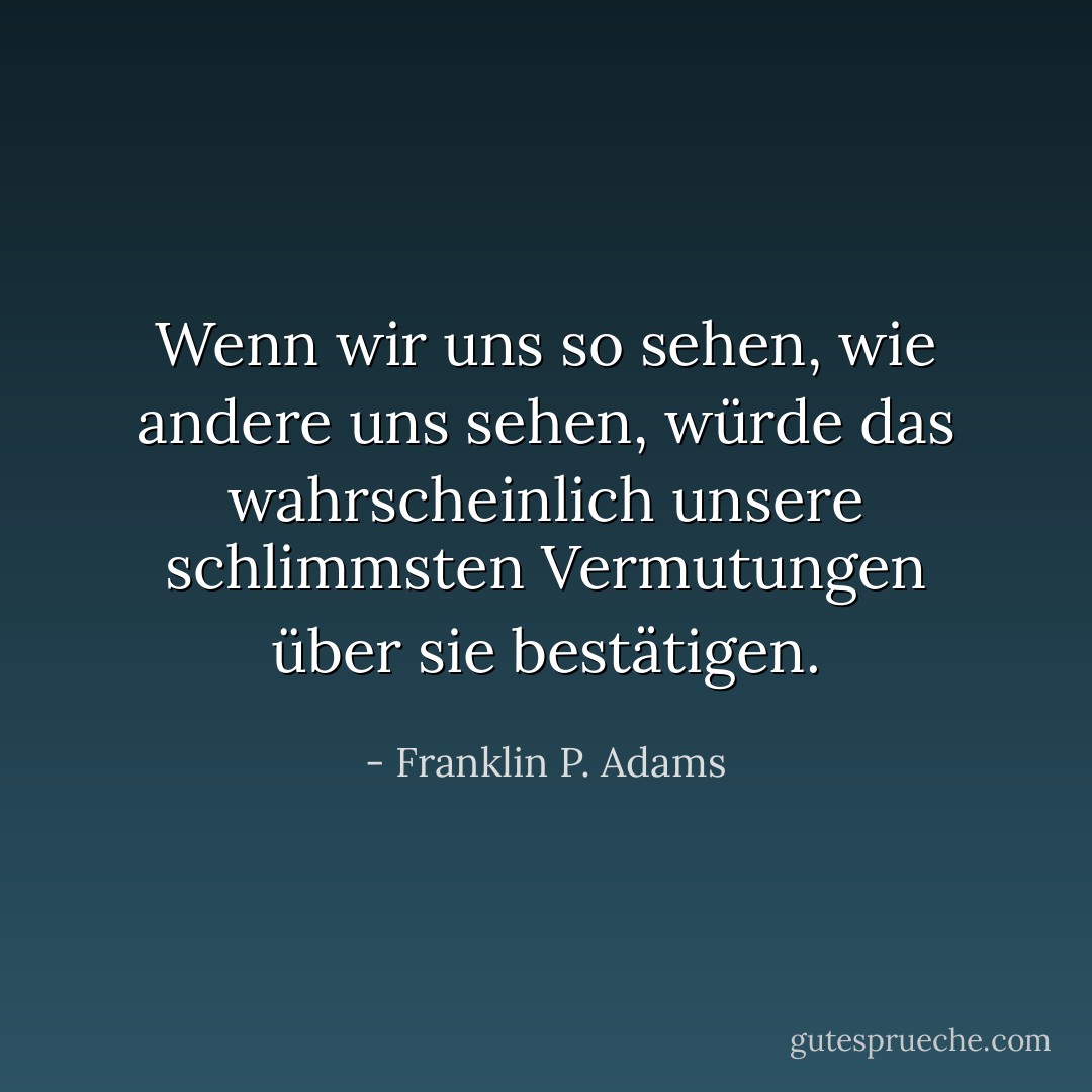 Wenn wir uns so sehen, wie andere uns sehen, würde das wahrscheinlich unsere schlimmsten Vermutungen über sie bestätigen. - Franklin P. Adams<