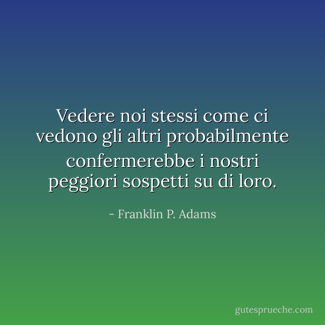 Vedere noi stessi come ci vedono gli altri probabilmente confermerebbe i nostri peggiori sospetti su di loro. - Franklin P. Adams