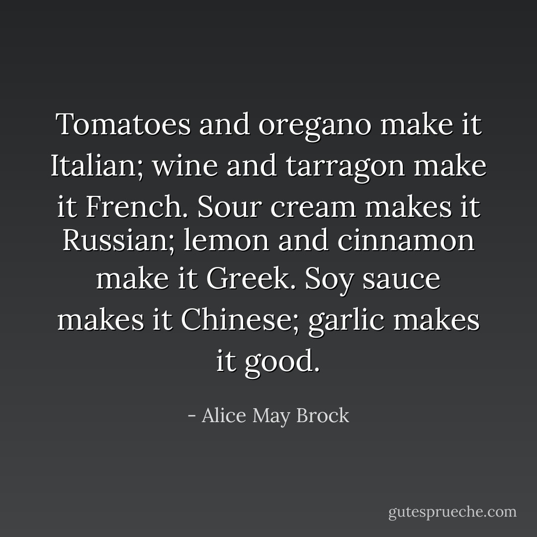 Tomatoes and oregano make it Italian; wine and tarragon make it French. Sour cream makes it Russian; lemon and cinnamon make it Greek. Soy sauce makes it Chinese; garlic makes it good. - Alice May Brock