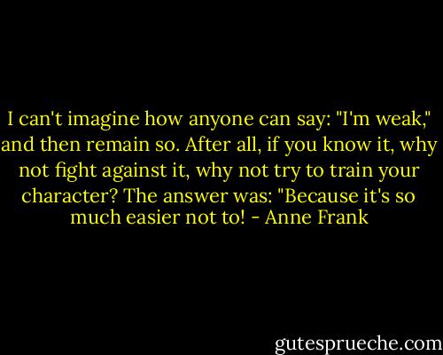 I can't imagine how anyone can say: "I'm weak," and then remain so. After all, if you know it, why not fight against it, why not try to train your character? The answer was: "Because it's so much easier not to! - Anne Frank