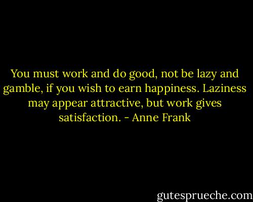 You must work and do good, not be lazy and gamble, if you wish to earn happiness. Laziness may appear attractive, but work gives satisfaction. - Anne Frank