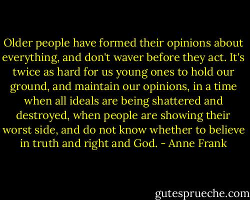 Older people have formed their opinions about everything, and don't waver before they act. It's twice as hard for us young ones to hold our ground, and maintain our opinions, in a time when all ideals are being shattered and destroyed, when people are showing their worst side, and do not know whether to believe in truth and right and God. - Anne Frank