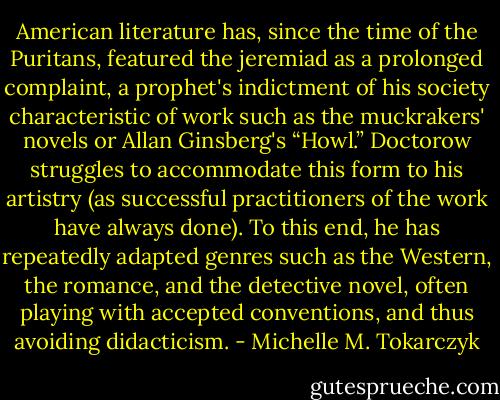 American literature has, since the time of the Puritans, featured the jeremiad as a prolonged complaint, a prophet's indictment of his society characteristic of work such as the muckrakers' novels or Allan Ginsberg's “Howl.” Doctorow struggles to accommodate this form to his artistry (as successful practitioners of the work have always done). To this end, he has repeatedly adapted genres such as the Western, the romance, and the detective novel, often playing with accepted conventions, and thus avoiding didacticism. - Michelle M. Tokarczyk