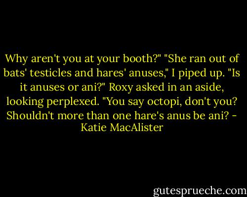 Why aren't you at your booth?" "She ran out of bats' testicles and hares' anuses," I piped up.<br />"Is it anuses or ani?" Roxy asked in an aside, looking perplexed. "You say octopi, don't you? Shouldn't more than one hare's anus be ani? - Katie MacAlister