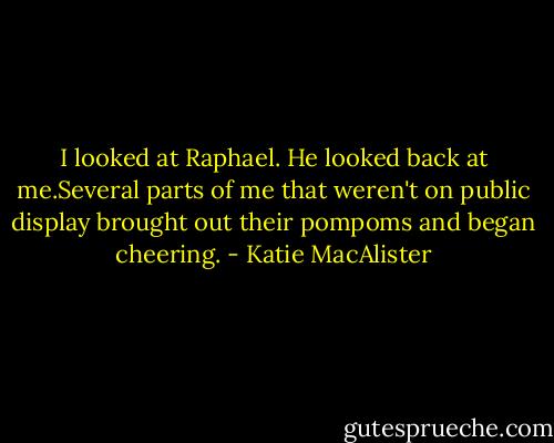 I looked at Raphael. He looked back at me.Several parts of me that weren't on public display brought out their pompoms and began cheering. - Katie MacAlister