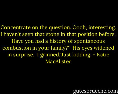 Concentrate on the question. Oooh, interesting. I haven't seen that stone in that position before. Have you had a history of spontaneous combustion in your family?"<br /> His eyes widened in surprise.<br /> I grinned."Just kidding. - Katie MacAlister
