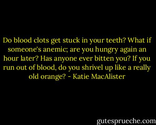 Do blood clots get stuck in your teeth? What if someone's anemic; are you hungry again an hour later? Has anyone ever bitten you? If you run out of blood, do you shrivel up like a really old orange? - Katie MacAlister