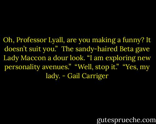 Oh, Professor Lyall, are you making a funny? It doesn’t suit you.”<br /> The sandy-haired Beta gave Lady Maccon a dour look. “I am exploring new personality avenues.”<br /> “Well, stop it.”<br /> “Yes, my lady. - Gail Carriger