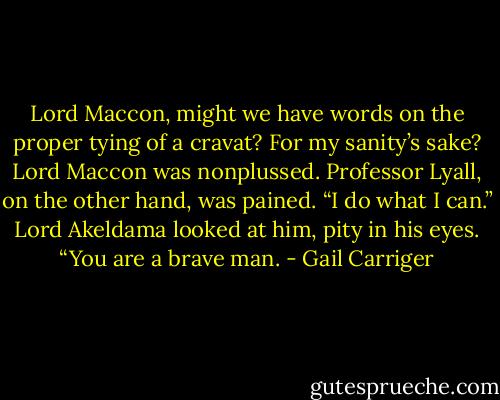 Lord Maccon, might we have words on the proper tying of a cravat? For my sanity’s sake?<br />Lord Maccon was nonplussed. Professor Lyall, on the other hand, was pained. “I do what I can.” Lord Akeldama looked at him, pity in his eyes. “You are a brave man. - Gail Carriger